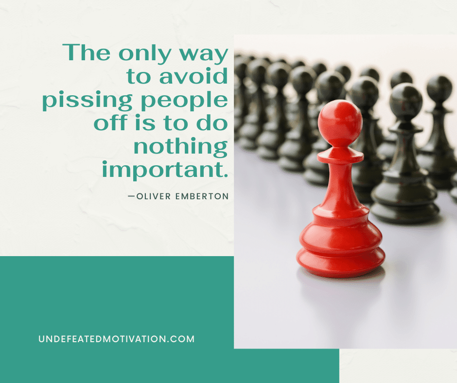 "The only way to avoid pissing people off is to do nothing important."  -Oliver Emberton  -Undefeated Motivation