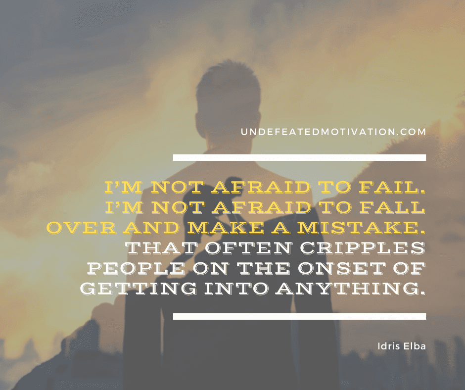 "I'm not afraid to fail.  I'm not afraid to fall over and make a mistake.  That often cripples people on the onset of getting into anything."  -Idris Elba  -Undefeated Motivation
