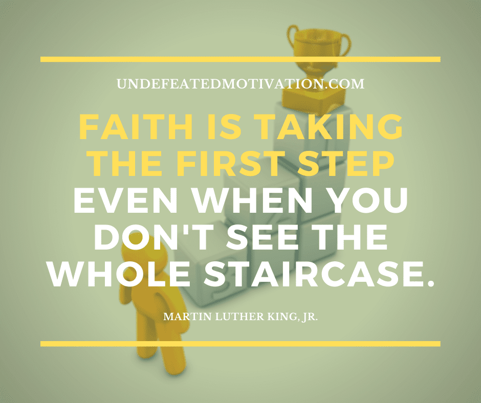 "Faith is taking the first step even when you don't see the whole staircase."  -Martin Luther King Jr.  -Undefeated Motivation