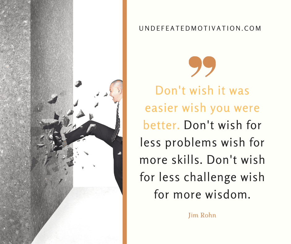 "Don't wish it was easier wish you were better.  Don't wish for less problems wish for more skills.   Don't wish for less challenge wish for more wisdom."  -Jim Rohn  -Undefeated Motivation