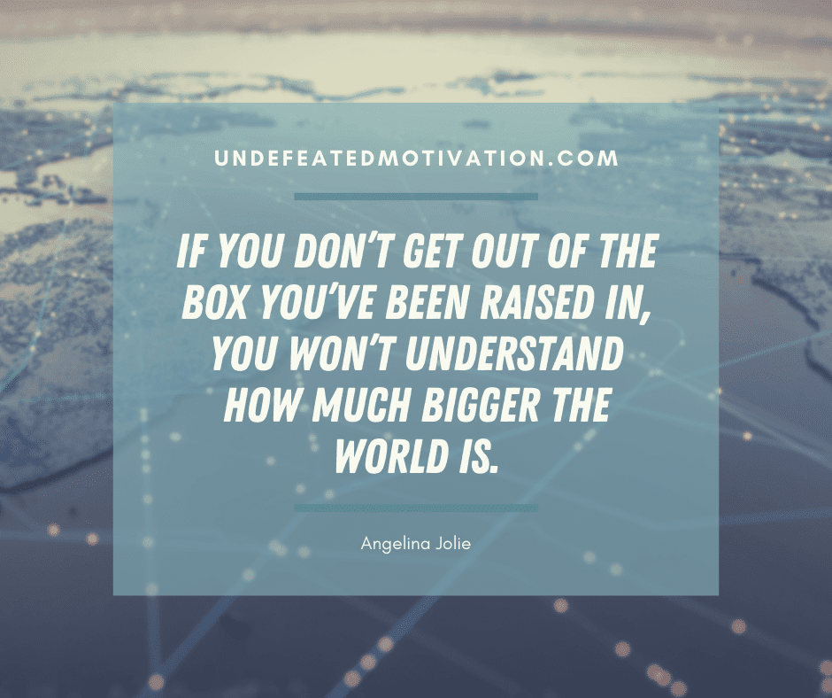 "If you don't get out of the box you've been raised in, you won't understand how much bigger the world is."  -Angelina Jolie  -Undefeated Motivation
