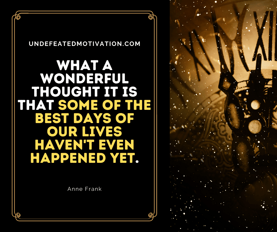 "What a wonderful thought it is that some of the best days of our lives haven't even happened yet."  -Anne Frank  -Undefeated Motivation