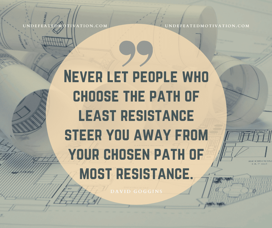 "Never let people who choose the path of least resistance steer you away from your chosen path of most resistance."  -David Goggins  -Undefeated Motivation