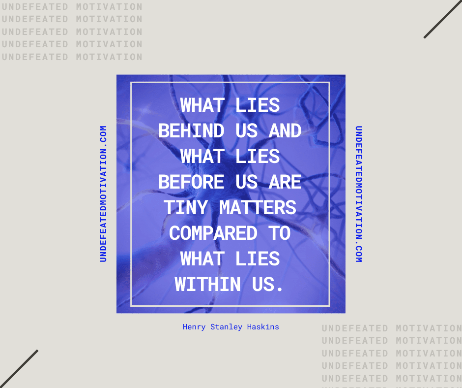 "What lies behind us and what lies before us are tiny matters compared to what lies within us."  -Henry Stanley Haskins  -Undefeated Motivation