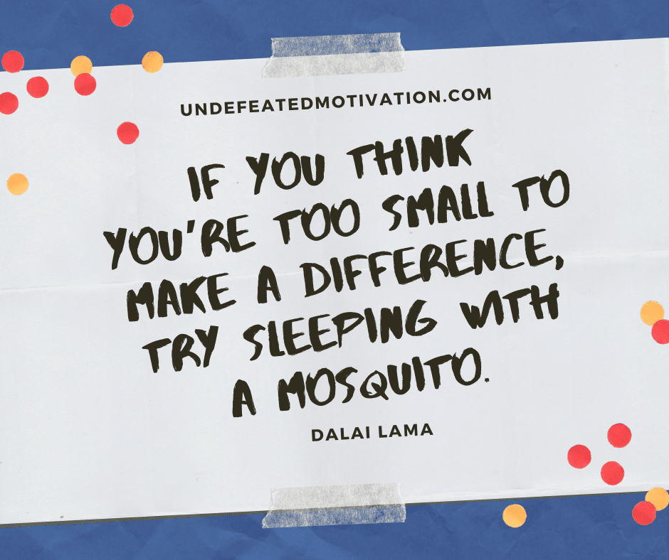 "If you think you're too small to make a difference, try sleeping with a mosquito."  -Dalai Lama  -Undefeated Motivation