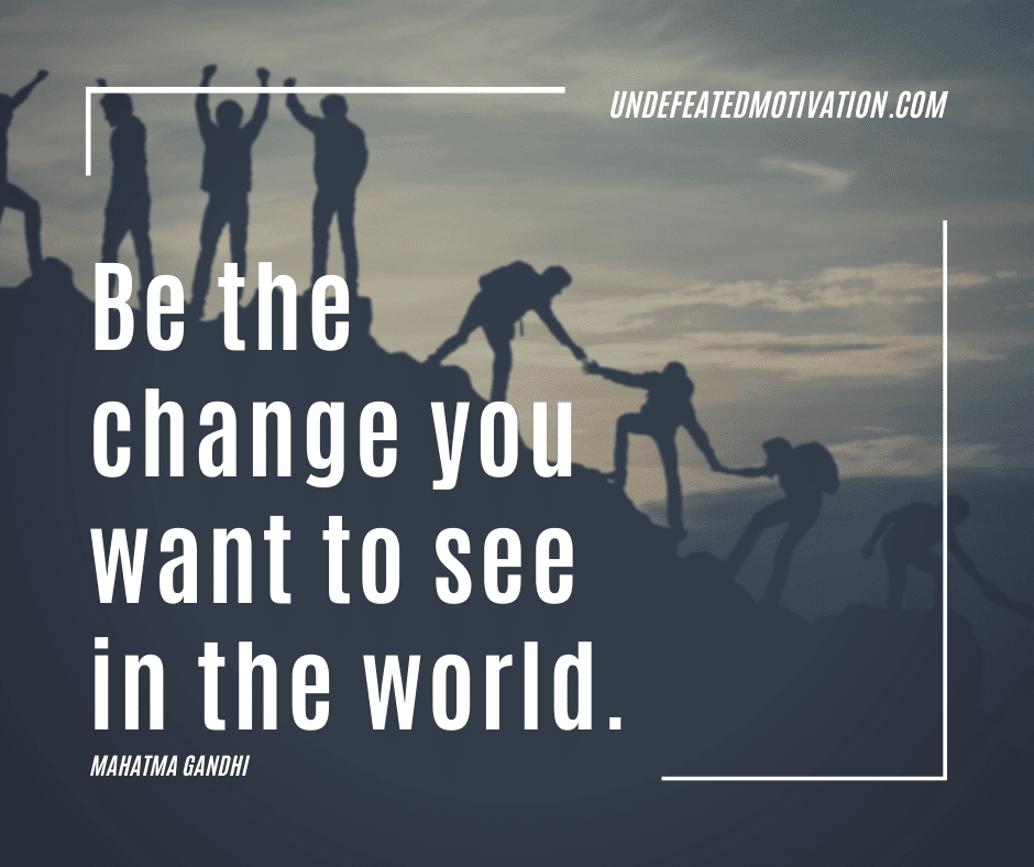 "Be the change you want to see in the world."  -Mahatma Gandhi  -Undefeated Motivation