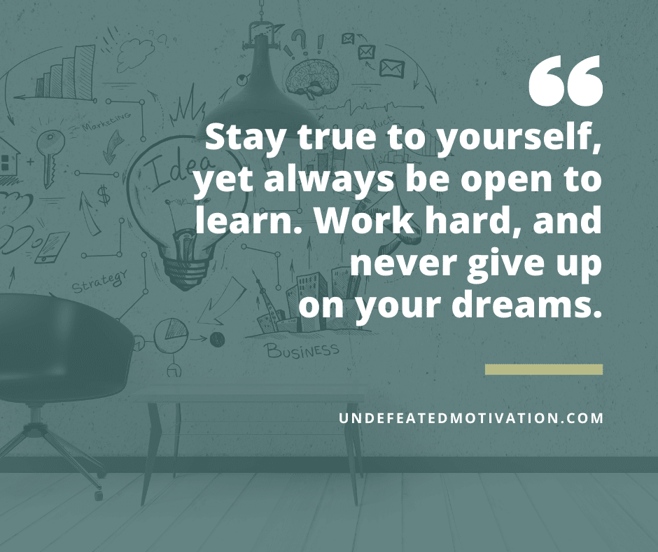"Stay true to yourself, yet always be open to learn.  Work hard, and never give up on your dreams."  -Undefeated Motivation