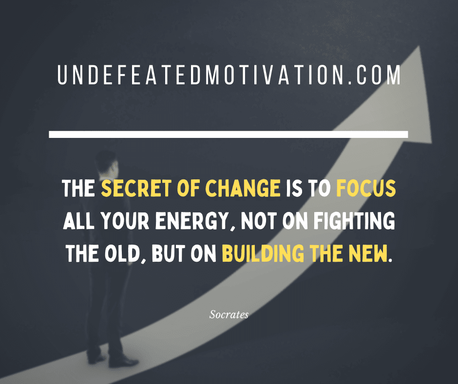 "The secret to change is to focus all your energy, not on fighting the old, but on building the new."  -Socrates  -Undefeated Motivation