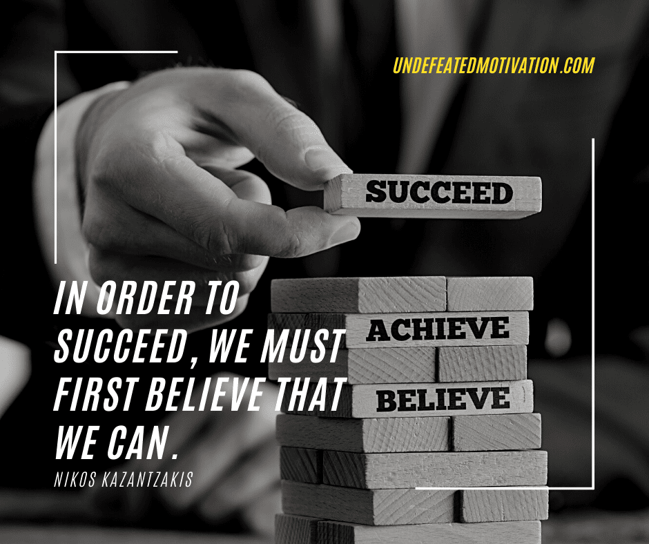 "In order to succeed, we must first believe that we can."  -Nikos Kazantzakis  -Undefeated Motivation
