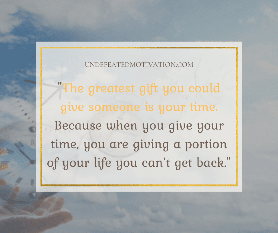 "The greatest gift you could give someone is your time.  Because when you give your time, you are giving a portion of your life you can't get back."  -Undefeated Motivation