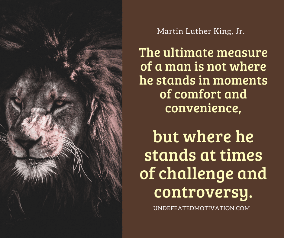 "The ultimate measure of a man is not where he stands in moments of comfort and convenience, but where he stands at times of challenge and controversy."  -Martin Luther King Jr.  -Undefeated Motivation