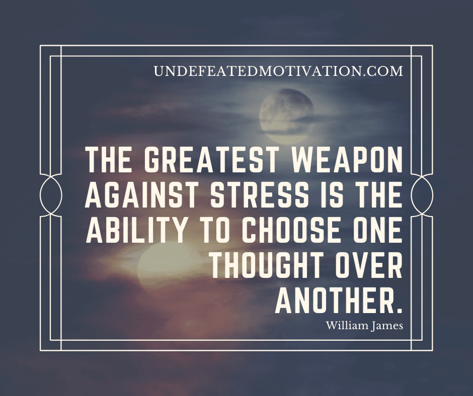 "The greatest weapon against stress is the ability to choose one thought over another."  -William James  -Undefeated Motivation