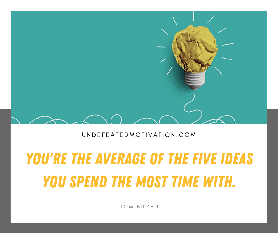 "You're the average of the five ideas you spend the most time with."  -Tom Bilyeu  -Undefeated Motivation