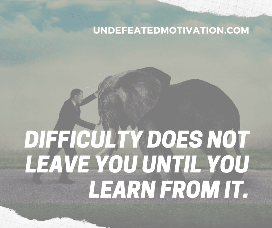 "Difficulty does not leave you until you learn from it."  -Undefeated Motivation