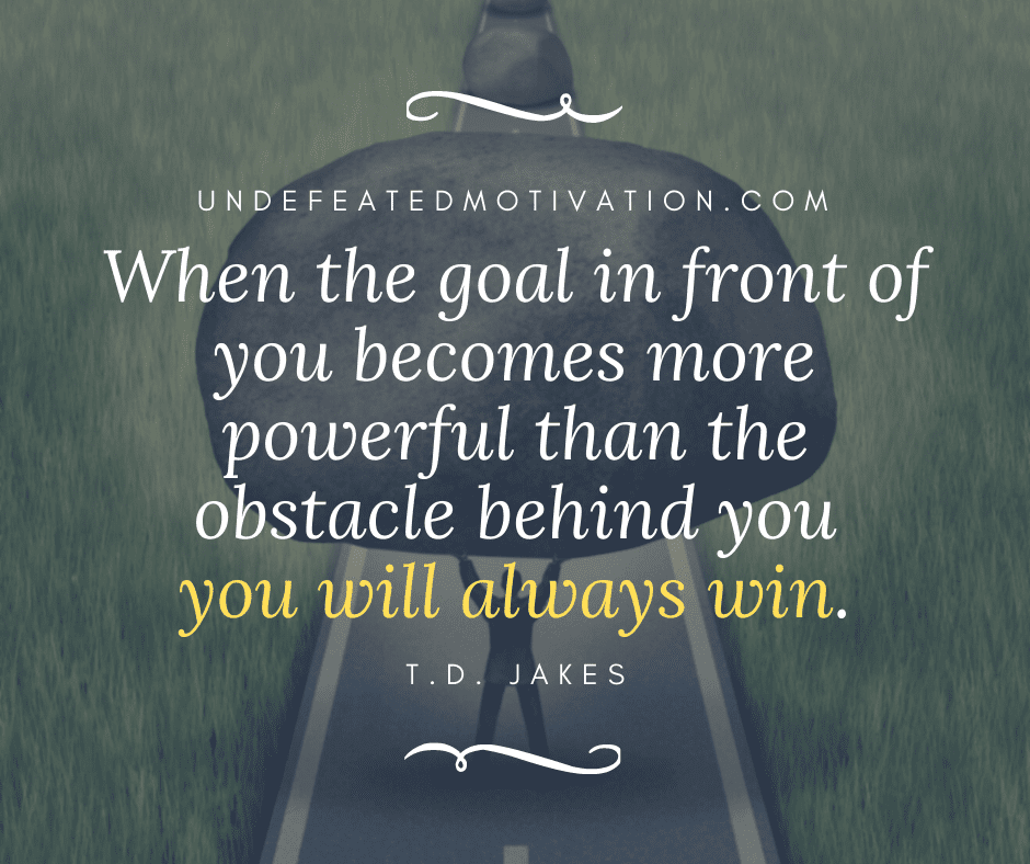 "When the goal in front of you becomes more powerful than the obstacle behind you you will always win."  -T.D. Jakes  -Undefeated Motivation