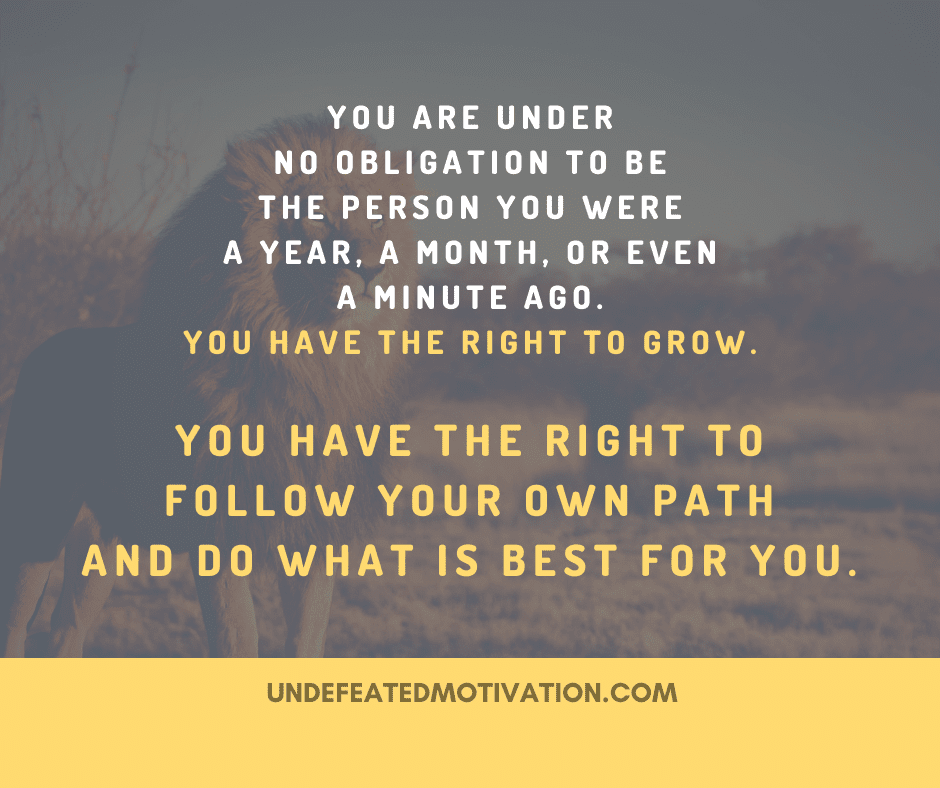 "You are under no obligation to be the person you were a year, a month, or even a minute ago.  You have the right to grow.  You have the right to follow your own path and do what is best for you."  -Undefeated Motivation