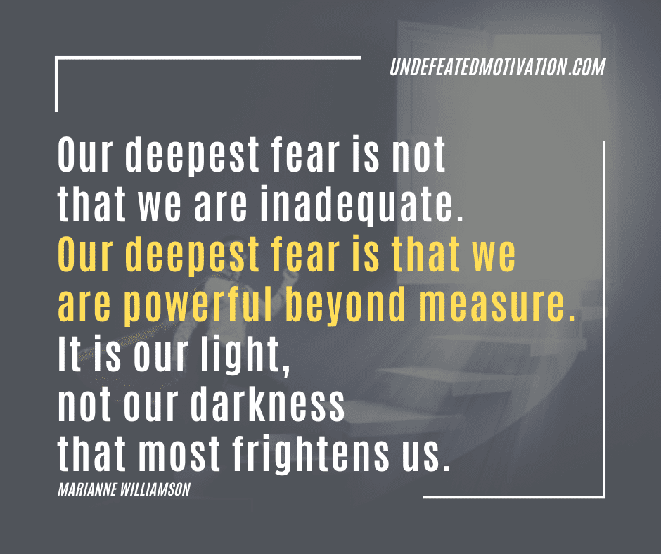 "Our deepest fear is not that we are inadequate.  Our deepest fear is that we are powerful beyond measure.  It is our light, not our darkness that most frightens us."  -Marianne Williamson  -Undefeated Motivation