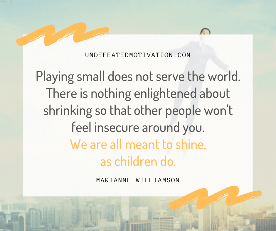 "Playing small does not serve the world.  There is nothing enlightened about shrinking so that other people won't feel insecure around you.  We are all meant to shine, as children do."  -Marianne Williamson  -Undefeated Motivation