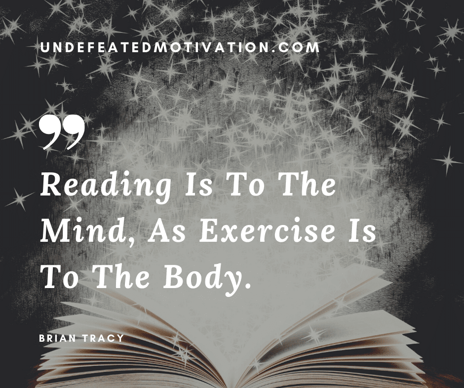 "Reading is to the mind, as exercise is to the body."  -Brian Tracy  -Undefeated Motivation