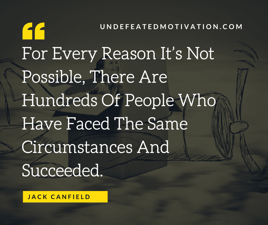 "For every reason it's not possible, there are hundreds of people who have faced the same circumstances and succeeded."  -Jack Canfield  -Undefeated Motivation