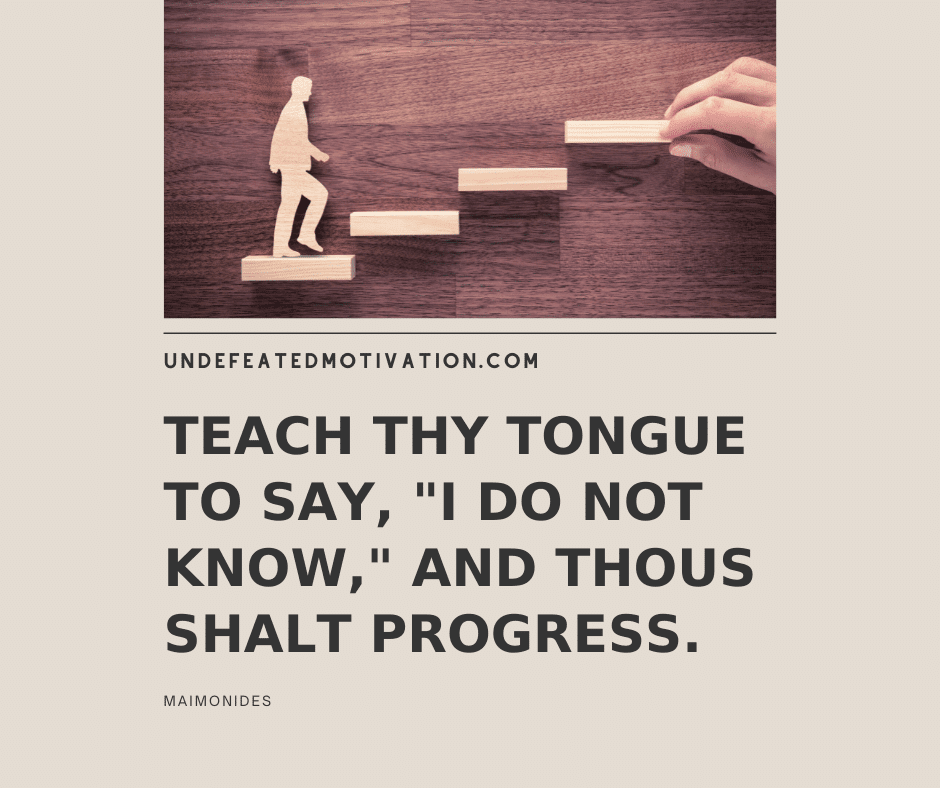 "Teach thy tongue to say, 'I do not know,' and thous shalt progress."  -Maimonides  -Undefeated Motivation