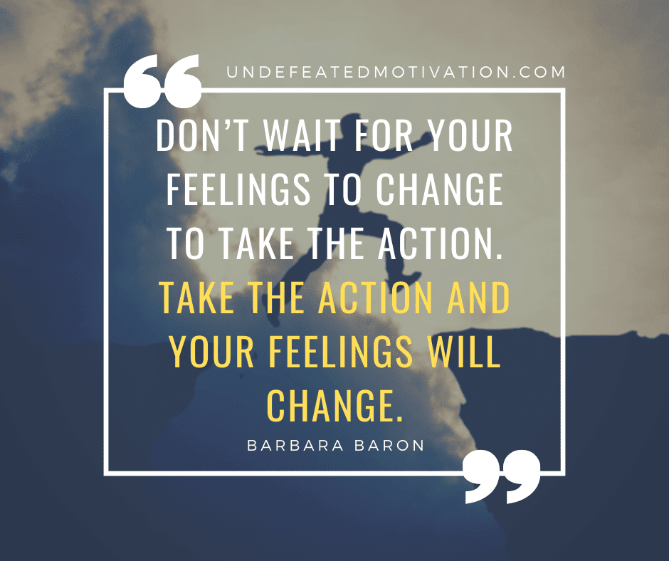"Don't wait for your feelings to change to take the action.  Take the action and your feelings will change."  -Barbara Baron  -Undefeated Motivation