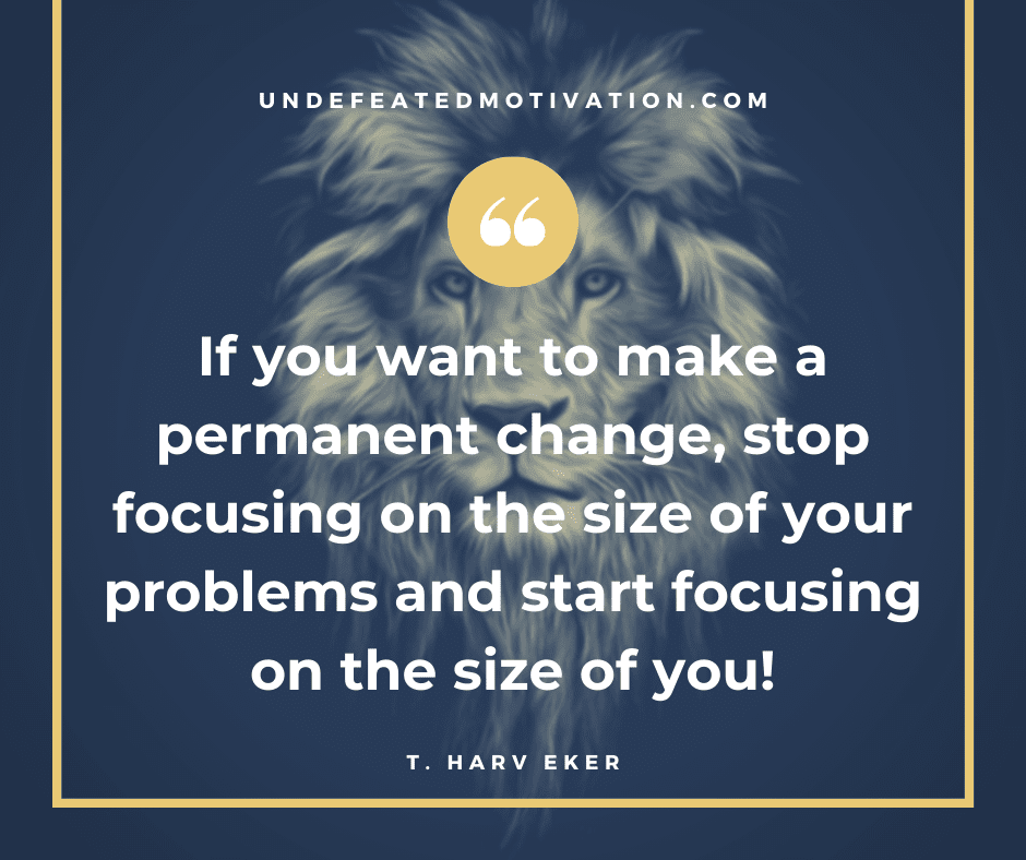 "If you want to make a permanent change, stop focusing on the size of your problems and start focusing on the size of you!"  -T. Harv Eker  -Undefeated Motivation