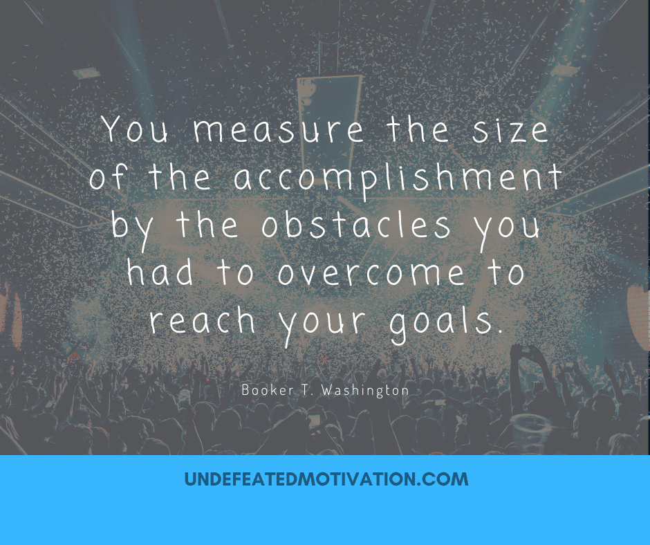 "You measure the size of the accomplishment by the obstacles you had to overcome to reach your goals."  -Booker T. Washington  -Undefeated Motivation