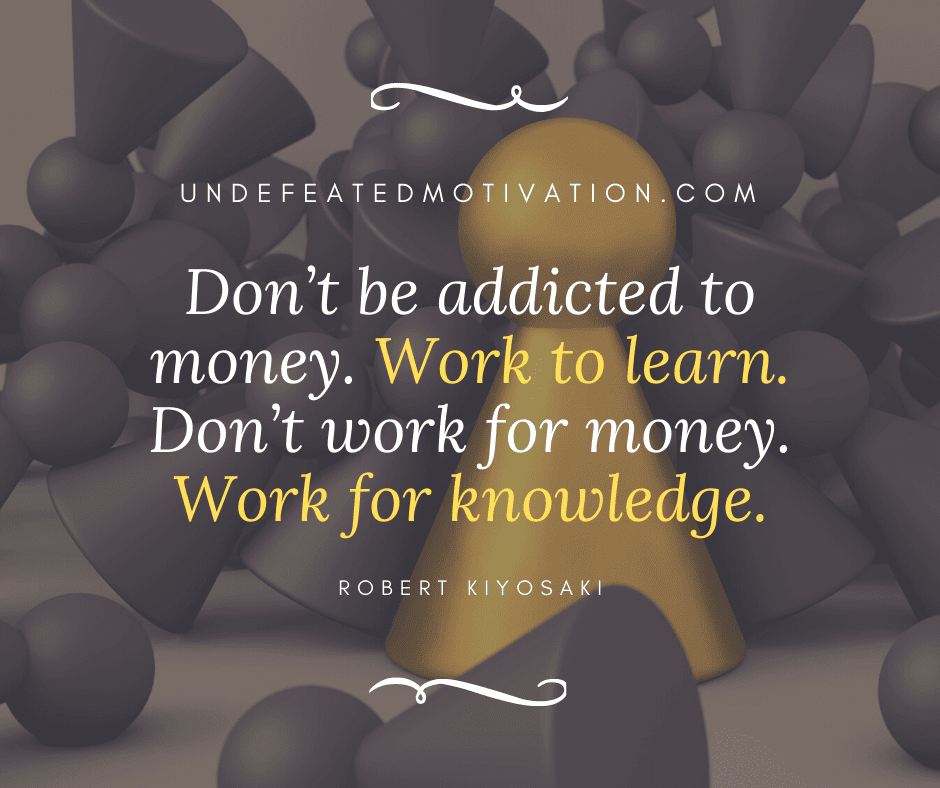 "Don't be addicted to money.  Work to learn.  Don't work for money.  Work for knowledge."  -Robert Kiyosaki  -Undefeated Motivation