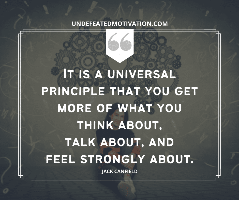 "It is a universal principle that you get more of what you think about, talk about, and feel strongly about."  -Jack Canfield  -Undefeated Motivation