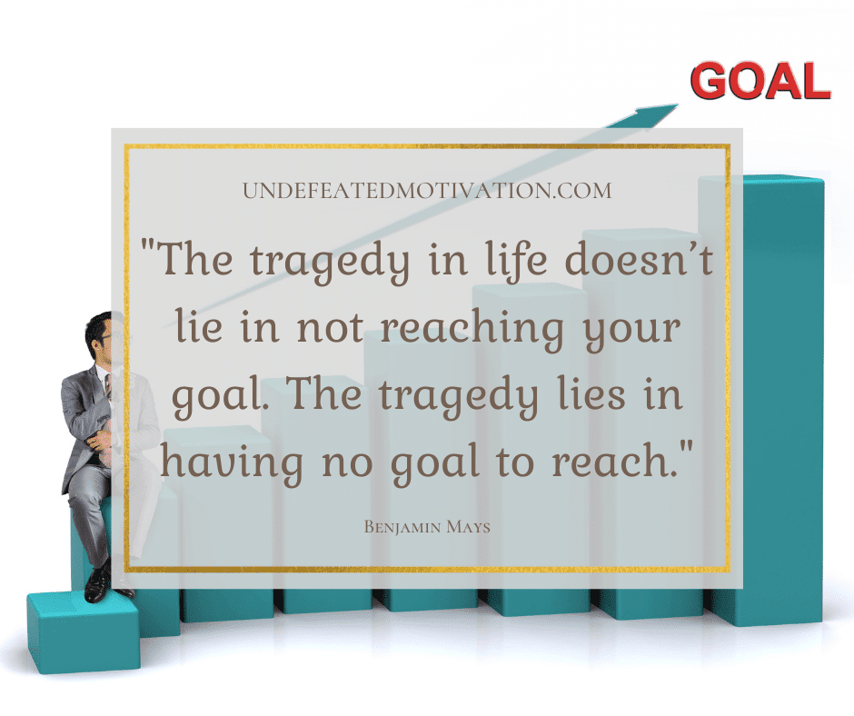 "The tragedy in life doesn't lie in not reaching your goal.  The tragedy lies in having no goal to reach."  -Benjamin Mays  -Undefeated Motivation