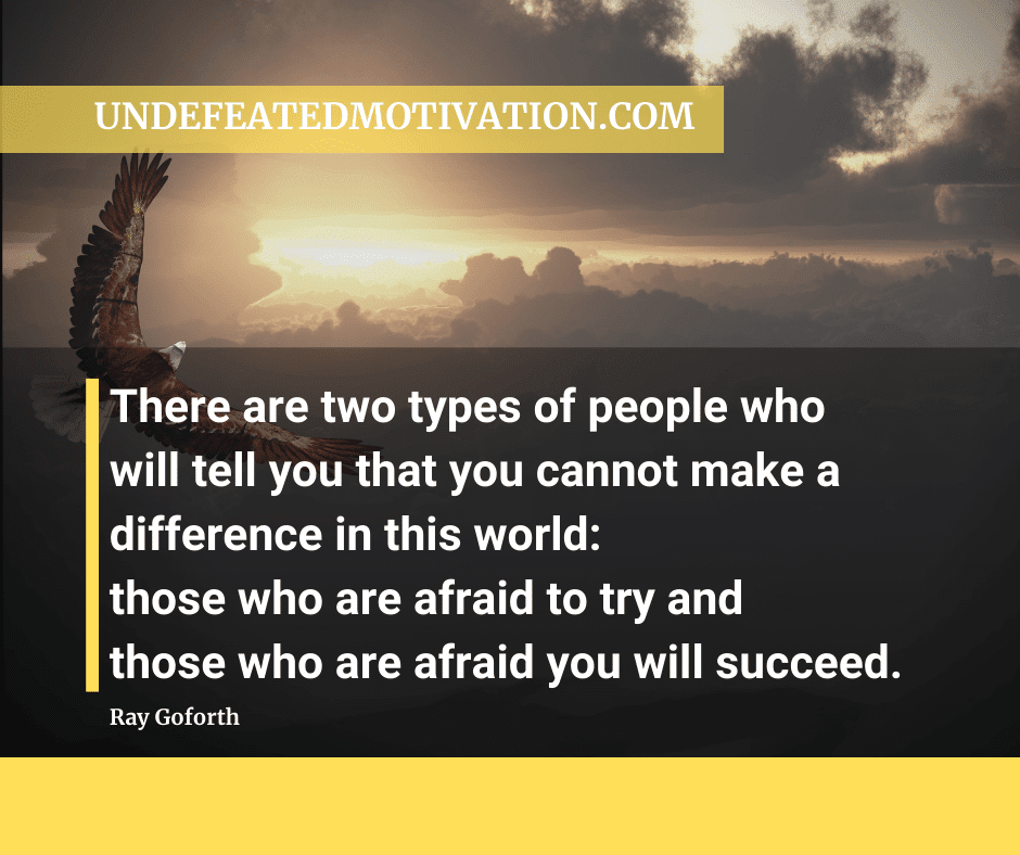 "There are two types of people who will tell you that you cannot make a difference in this world.  Those who are afraid to try and those who are afraid you will succeed."  -Ray Goforth  -Undefeated Motivation