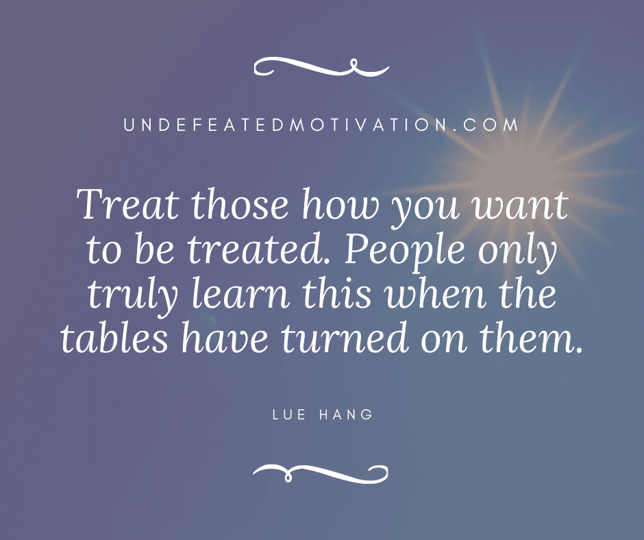 "Treat those how you want to be treated.  People only truly learn this when the tables have turned on them."  -Lue Hang  -Undefeated Motivation