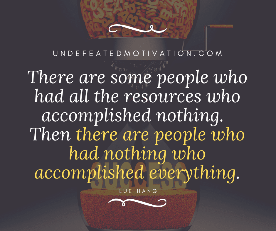 "There are some people who had all the resources who accomplished nothing.  Then there are people who had nothing who accomplished everything."  -Lue Hang  -Undefeated Motivation
