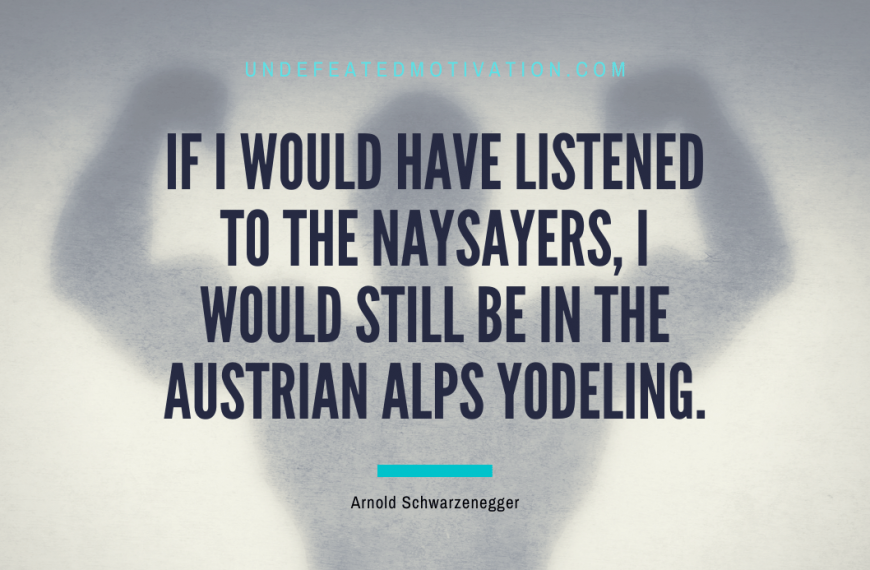 “If I would have listened to the naysayers, I would still be in the Austrian Alps yodeling.” -Arnold Schwarzenegger