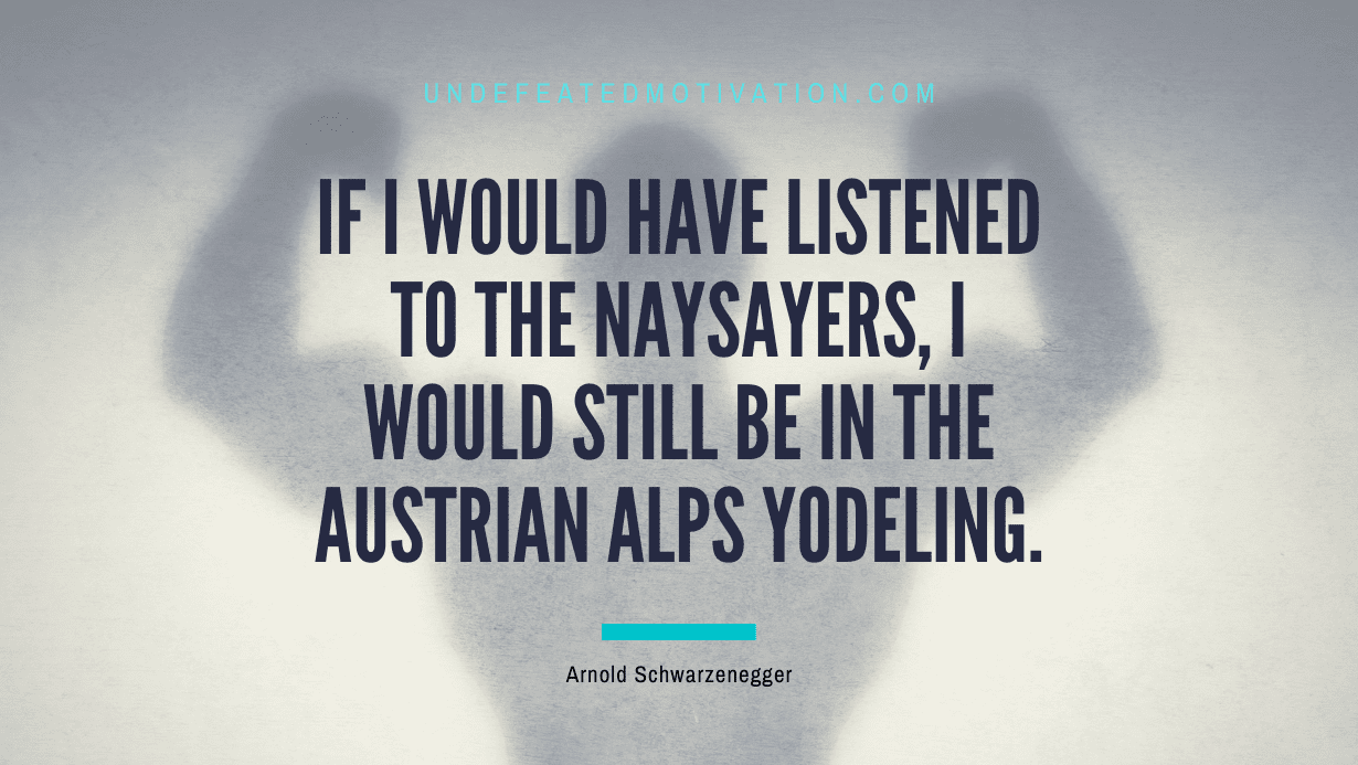 “If I would have listened to the naysayers, I would still be in the Austrian Alps yodeling.” -Arnold Schwarzenegger