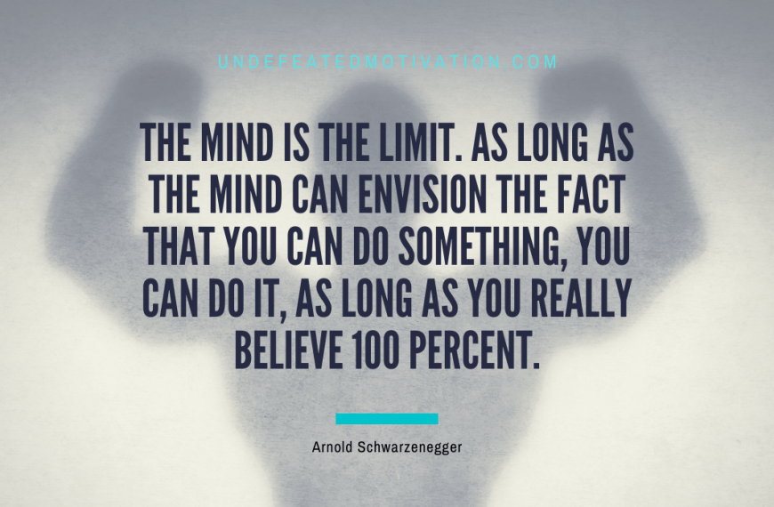 “The mind is the limit. As long as the mind can envision the fact that you can do something, you can do it, as long as you really believe 100 percent.” -Arnold Schwarzenegger