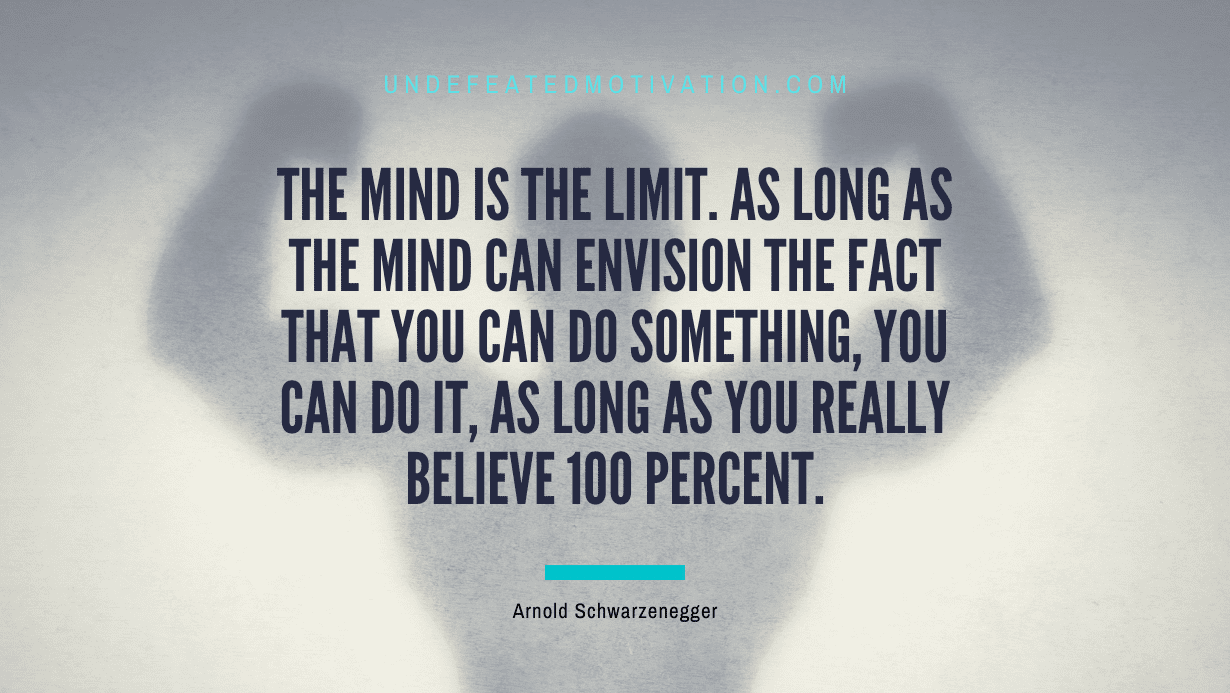 "The mind is the limit. As long as the mind can envision the fact that you can do something, you can do it, as long as you really believe 100 percent." -Arnold Schwarzenegger -Undefeated Motivation
