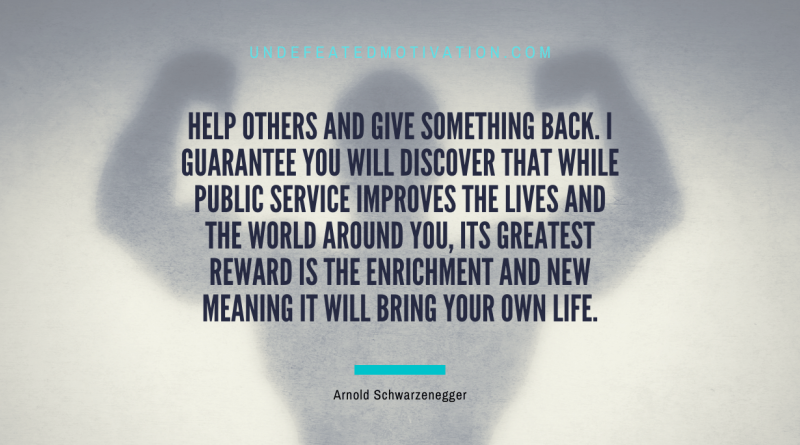 "Help others and give something back. I guarantee you will discover that while public service improves the lives and the world around you, its greatest reward is the enrichment and new meaning it will bring your own life." -Arnold Schwarzenegger -Undefeated Motivation