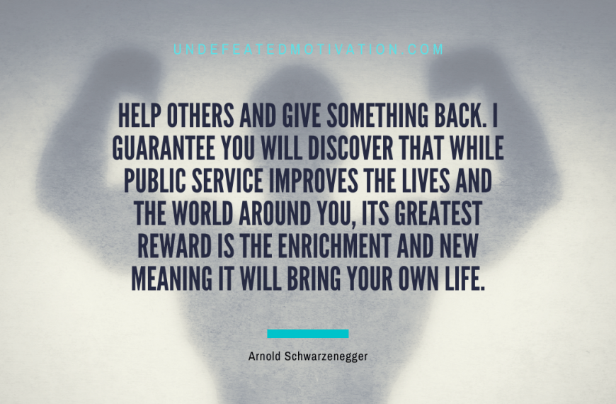 “Help others and give something back. I guarantee you will discover that while public service improves the lives and the world around you, its greatest reward is the enrichment and new meaning it will bring your own life.” -Arnold Schwarzenegger