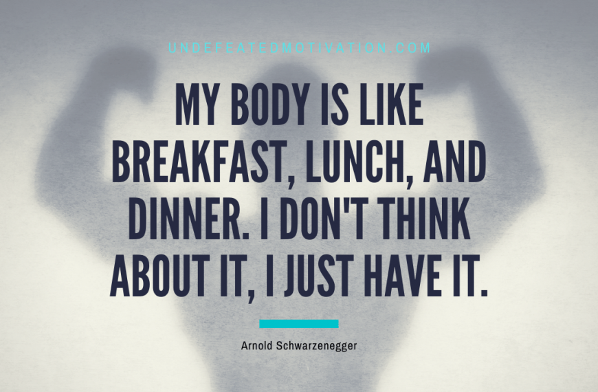 “My body is like breakfast, lunch, and dinner. I don’t think about it, I just have it.” -Arnold Schwarzenegger