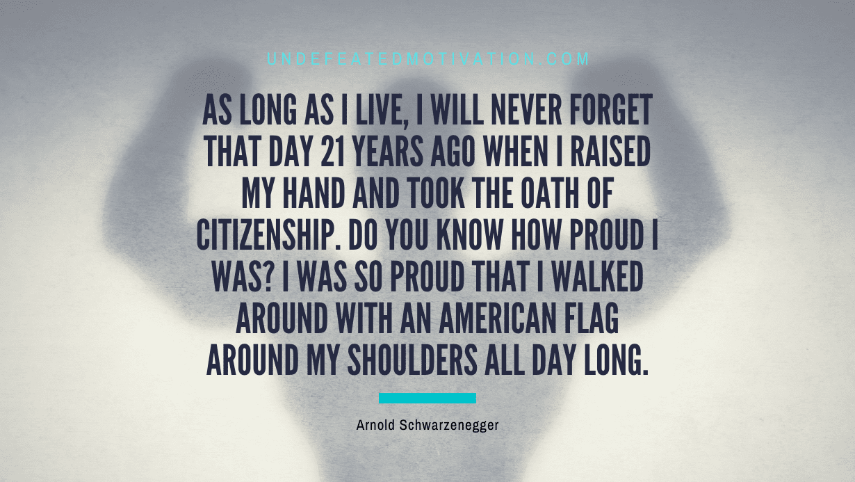 “As long as I live, I will never forget that day 21 years ago when I raised my hand and took the oath of citizenship. Do you know how proud I was? I was so proud that I walked around with an American flag around my shoulders all day long.” -Arnold Schwarzenegger