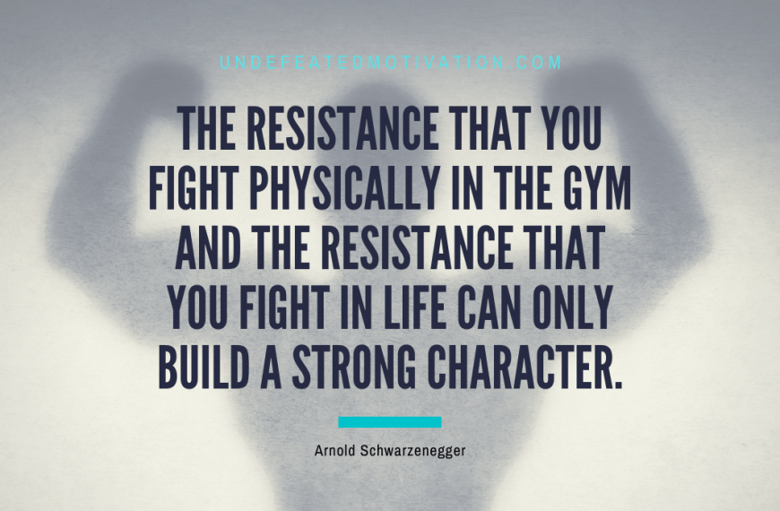 “The resistance that you fight physically in the gym and the resistance that you fight in life can only build a strong character.” -Arnold Schwarzenegger