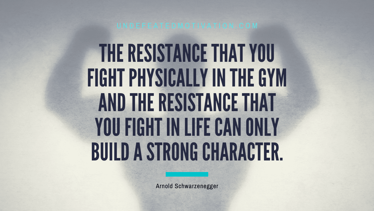 “The resistance that you fight physically in the gym and the resistance that you fight in life can only build a strong character.” -Arnold Schwarzenegger