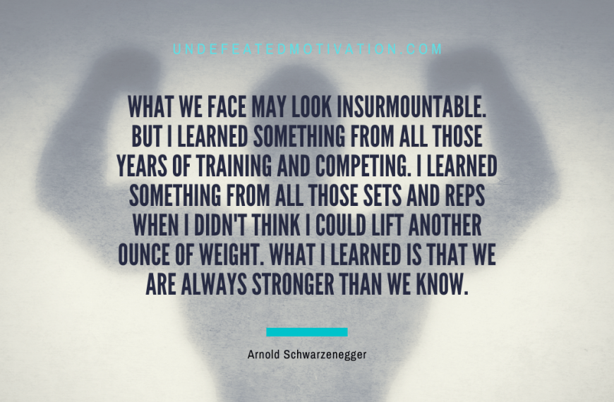 “What we face may look insurmountable. But I learned something from all those years of training and competing. I learned something from all those sets and reps when I didn’t think I could lift another ounce of weight. What I learned is that we are always stronger than we know.” -Arnold Schwarzenegger
