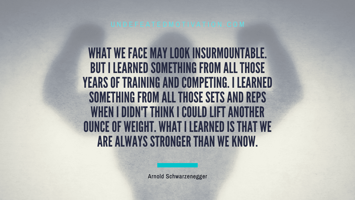 “What we face may look insurmountable. But I learned something from all those years of training and competing. I learned something from all those sets and reps when I didn’t think I could lift another ounce of weight. What I learned is that we are always stronger than we know.” -Arnold Schwarzenegger