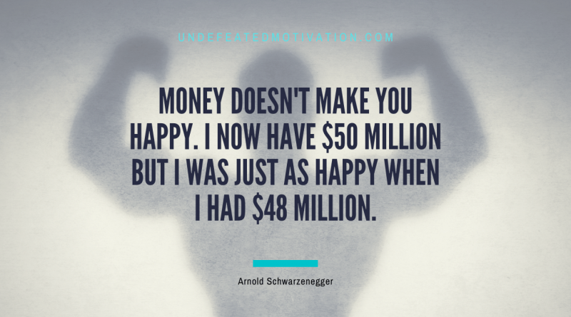 "Money doesn't make you happy. I now have $50 million but I was just as happy when I had $48 million." -Arnold Schwarzenegger -Undefeated Motivation