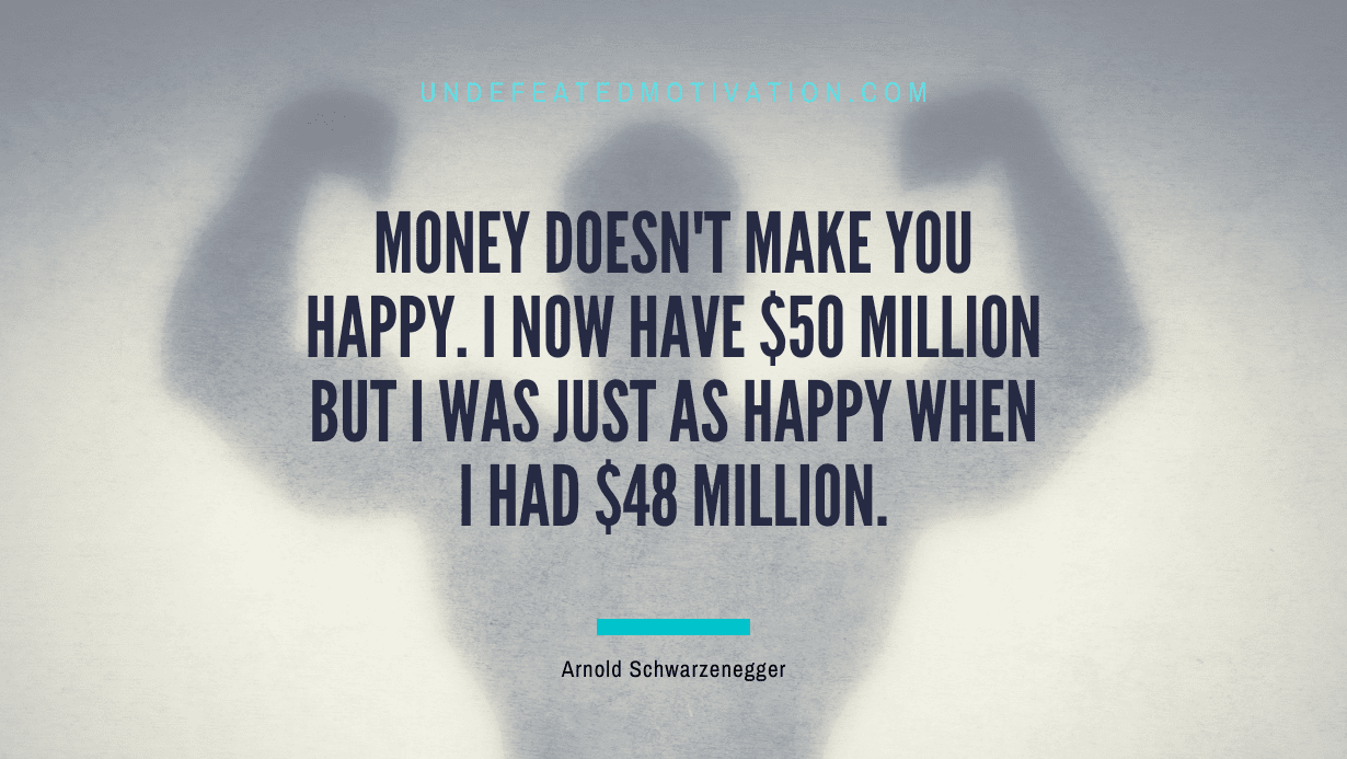 “Money doesn’t make you happy. I now have $50 million but I was just as happy when I had $48 million.” -Arnold Schwarzenegger