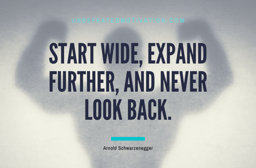“Start wide, expand further, and never look back.” -Arnold Schwarzenegger