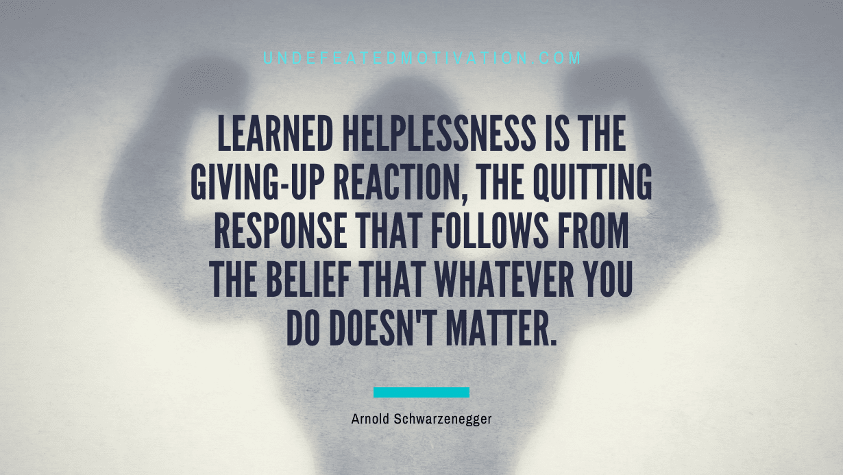 "Learned helplessness is the giving-up reaction, the quitting response that follows from the belief that whatever you do doesn't matter." -Arnold Schwarzenegger -Undefeated Motivation